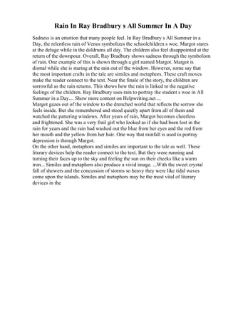 Rain In Ray Bradbury s All Summer In A Day
Sadness is an emotion that many people feel. In Ray Bradbury s All Summer in a
Day, the relentless rain of Venus symbolizes the schoolchildren s woe. Margot stares
at the deluge while in the doldrums all day. The children also feel disappointed at the
return of the downpour. Overall, Ray Bradbury shows sadness through the symbolism
of rain. One example of this is shown through a girl named Margot. Margot is
dismal while she is staring at the rain out of the window. However, some say that
the most important crafts in the tale are similes and metaphors. These craft moves
make the reader connect to the text. Near the finale of the story, the children are
sorrowful as the rain returns. This shows how the rain is linked to the negative
feelings of the children. Ray Bradbury uses rain to portray the student s woe in All
Summer in a Day.... Show more content on Helpwriting.net ...
Margot gazes out of the window to the drenched world that reflects the sorrow she
feels inside. But she remembered and stood quietly apart from all of them and
watched the pattering windows. After years of rain, Margot becomes cheerless
and frightened. She was a very frail girl who looked as if she had been lost in the
rain for years and the rain had washed out the blue from her eyes and the red from
her mouth and the yellow from her hair. One way that rainfall is used to portray
depression is through Margot.
On the other hand, metaphors and similes are important to the tale as well. These
literary devices help the reader connect to the text. But they were running and
turning their faces up to the sky and feeling the sun on their cheeks like a warm
iron... Similes and metaphors also produce a vivid image. ...With the sweet crystal
fall of showers and the concussion of storms so heavy they were like tidal waves
come upon the islands. Similes and metaphors may be the most vital of literary
devices in the
 