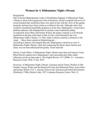 Women In A Midsummer Night s Dream
Rough Draft
One of the last Shakespearean works of Elizabethan England, A Midsummer Night
s Dream is laced with a progressive line of feminism, which is coupled with an air of
sexual freedom that would have been very much in line with the views of the ageing
monarch, and may have been written as a tribute to her rule. Although such a feat
would be considered remarkably progressive at the time, Shakespeare s conservative
plebeian audience still obligated him to include a more traditional ending.
As argued by Joyce Moss and George Wilson, the queen s majesty is even directly
mentioned in the play when there is talk of a fair vestal throned by the west
(Midsummer Night s Dream, 2.1.158), which is almost certainly a reference to the
virgin ... Show more content on Helpwriting.net ...
According to literary critic Regina Buccola, Shakespeare s decision to write A
Midsummer Night s Dream, while also composing the future classic Romeo and
Juliet, was one that influenced him greatly. In her mind the
Havely, Cicely Palser. A Midsummer Night s Dream
: more than cool reason: Cicely
Palser Havely explores how Shakespeare s most accessible play hides subtle
reflections on the art that made it. The English Review 19.1 (2008): 21+. Literature
Resource Center. Web. 21 Jan. 2015.
Overview: A Midsummer Night s Dream. Literature and Its Times: Profiles of 300
Notable Literary Works and the Historical Events that Influenced Them. Joyce Moss
and George Wilson. Vol. 1: Ancient Times to the American and French Revolutions
(Prehistory 1790s). Detroit: Gale, 1997. Literature Resource Center. Web. 21
 