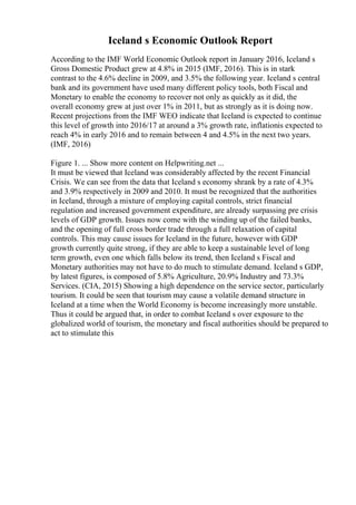 Iceland s Economic Outlook Report
According to the IMF World Economic Outlook report in January 2016, Iceland s
Gross Domestic Product grew at 4.8% in 2015 (IMF, 2016). This is in stark
contrast to the 4.6% decline in 2009, and 3.5% the following year. Iceland s central
bank and its government have used many different policy tools, both Fiscal and
Monetary to enable the economy to recover not only as quickly as it did, the
overall economy grew at just over 1% in 2011, but as strongly as it is doing now.
Recent projections from the IMF WEO indicate that Iceland is expected to continue
this level of growth into 2016/17 at around a 3% growth rate, inflationis expected to
reach 4% in early 2016 and to remain between 4 and 4.5% in the next two years.
(IMF, 2016)
Figure 1. ... Show more content on Helpwriting.net ...
It must be viewed that Iceland was considerably affected by the recent Financial
Crisis. We can see from the data that Iceland s economy shrank by a rate of 4.3%
and 3.9% respectively in 2009 and 2010. It must be recognized that the authorities
in Iceland, through a mixture of employing capital controls, strict financial
regulation and increased government expenditure, are already surpassing pre crisis
levels of GDP growth. Issues now come with the winding up of the failed banks,
and the opening of full cross border trade through a full relaxation of capital
controls. This may cause issues for Iceland in the future, however with GDP
growth currently quite strong, if they are able to keep a sustainable level of long
term growth, even one which falls below its trend, then Iceland s Fiscal and
Monetary authorities may not have to do much to stimulate demand. Iceland s GDP,
by latest figures, is composed of 5.8% Agriculture, 20.9% Industry and 73.3%
Services. (CIA, 2015) Showing a high dependence on the service sector, particularly
tourism. It could be seen that tourism may cause a volatile demand structure in
Iceland at a time when the World Economy is become increasingly more unstable.
Thus it could be argued that, in order to combat Iceland s over exposure to the
globalized world of tourism, the monetary and fiscal authorities should be prepared to
act to stimulate this
 