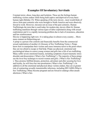 Examples Of Involuntary Servitude
Constant terror, abuse, long days and Isolation. These are the feelings human
trafficking victims endure while being held captive and deprived of every basic
human right (Behnke 15). When speaking of the term slavery , most would think of
slaves from past centuries who were brought to North America and were abusively
forced to work. However, slaveryis not an issue of the past centuries. Human
Traffickingis the term that is used today for modern day slavery (Hart 4). Human
trafficking manifests through various types of labor exploitation along with sexual
exploitation and it is a rapidly increasing problem due to lack of awareness, education
and law reinforcement.
Slavery is happening right now. It is taking place in almost every country ... Show
more content on Helpwriting.net ...
A pimp is a person who controls and financially benefits from the commercial
sexual exploitation of another (A Glossary of Sex Trafficking Terms ). Pimps
know how to manipulate their victims and cause immense terror to the point where
they are too afraid to escape or find help. Pimps use physical, emotional and
psychological abuse to coerce young women and girls into a life of sex trafficking.
Many suffer severe emotional trauma, including symptoms of post traumatic stress
disorder and dissociation ( What is Sex Trafficking? ). The majority of these pimps
use the lover boy technique to recruit women and girls. ( What is Sex Trafficking?
). They promise fulfilled dreams, protection, adventure and after securing her love
and loyalty, he will force her into prostitution ( What is Sex Trafficking? ). In
addition to all the emotional and physical abuse victims endure, they are at greater
risk of contracting sexually transmissible infections, including HIV/AIDS (What is
Sex Trafficking.) Many become pregnant and are forced to undergo often unsafe
abortions ( What is Sex
 