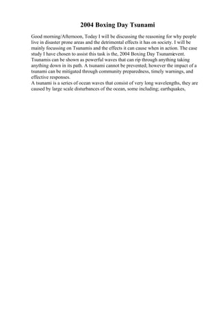 2004 Boxing Day Tsunami
Good morning/Afternoon, Today I will be discussing the reasoning for why people
live in disaster prone areas and the detrimental effects it has on society. I will be
mainly focussing on Tsunamis and the effects it can cause when in action. The case
study I have chosen to assist this task is the, 2004 Boxing Day Tsunamievent.
Tsunamis can be shown as powerful waves that can rip through anything taking
anything down in its path. A tsunami cannot be prevented; however the impact of a
tsunami can be mitigated through community preparedness, timely warnings, and
effective responses.
A tsunami is a series of ocean waves that consist of very long wavelengths, they are
caused by large scale disturbances of the ocean, some including; earthquakes,
 