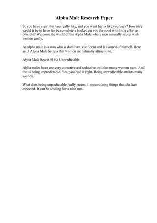 Alpha Male Research Paper
So you have a girl that you really like, and you want her to like you back? How nice
would it be to have her be completely hooked on you for good with little effort as
possible? Welcome the world of the Alpha Male where men naturally scores with
women easily.
An alpha male is a man who is dominant, confident and is assured of himself. Here
are 3 Alpha Male Secrets that women are naturally attracted to.
Alpha Male Secret #1 Be Unpredictable
Alpha males have one very attractive and seductive trait that many women want. And
that is being unpredictable. Yes, you read it right. Being unpredictable attracts many
women.
What does being unpredictable really means. It means doing things that she least
expected. It can be sending her a nice email
 