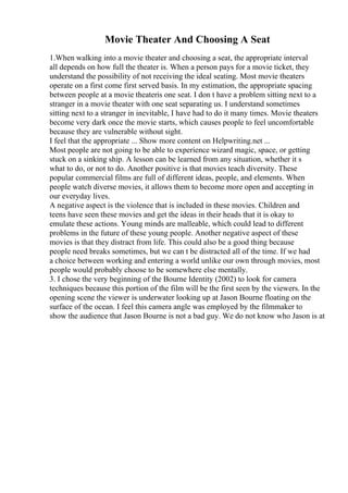 Movie Theater And Choosing A Seat
1.When walking into a movie theater and choosing a seat, the appropriate interval
all depends on how full the theater is. When a person pays for a movie ticket, they
understand the possibility of not receiving the ideal seating. Most movie theaters
operate on a first come first served basis. In my estimation, the appropriate spacing
between people at a movie theateris one seat. I don t have a problem sitting next to a
stranger in a movie theater with one seat separating us. I understand sometimes
sitting next to a stranger in inevitable, I have had to do it many times. Movie theaters
become very dark once the movie starts, which causes people to feel uncomfortable
because they are vulnerable without sight.
I feel that the appropriate ... Show more content on Helpwriting.net ...
Most people are not going to be able to experience wizard magic, space, or getting
stuck on a sinking ship. A lesson can be learned from any situation, whether it s
what to do, or not to do. Another positive is that movies teach diversity. These
popular commercial films are full of different ideas, people, and elements. When
people watch diverse movies, it allows them to become more open and accepting in
our everyday lives.
A negative aspect is the violence that is included in these movies. Children and
teens have seen these movies and get the ideas in their heads that it is okay to
emulate these actions. Young minds are malleable, which could lead to different
problems in the future of these young people. Another negative aspect of these
movies is that they distract from life. This could also be a good thing because
people need breaks sometimes, but we can t be distracted all of the time. If we had
a choice between working and entering a world unlike our own through movies, most
people would probably choose to be somewhere else mentally.
3. I chose the very beginning of the Bourne Identity (2002) to look for camera
techniques because this portion of the film will be the first seen by the viewers. In the
opening scene the viewer is underwater looking up at Jason Bourne floating on the
surface of the ocean. I feel this camera angle was employed by the filmmaker to
show the audience that Jason Bourne is not a bad guy. We do not know who Jason is at
 
