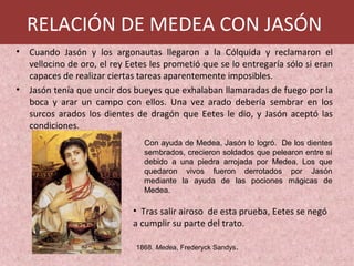 • Cuando Jasón y los argonautas llegaron a la Cólquida y reclamaron el
vellocino de oro, el rey Eetes les prometió que se lo entregaría sólo si eran
capaces de realizar ciertas tareas aparentemente imposibles.
• Jasón tenía que uncir dos bueyes que exhalaban llamaradas de fuego por la
boca y arar un campo con ellos. Una vez arado debería sembrar en los
surcos arados los dientes de dragón que Eetes le dio, y Jasón aceptó las
condiciones.
1868. Medea, Frederyck Sandys.
Con ayuda de Medea, Jasón lo logró. De los dientes
sembrados, crecieron soldados que pelearon entre sí
debido a una piedra arrojada por Medea. Los que
quedaron vivos fueron derrotados por Jasón
mediante la ayuda de las pociones mágicas de
Medea.
• Tras salir airoso de esta prueba, Eetes se negó
a cumplir su parte del trato.
RELACIÓN DE MEDEA CON JASÓN
 