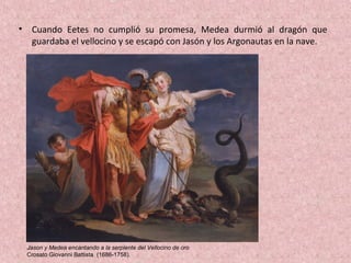 • Cuando Eetes no cumplió su promesa, Medea durmió al dragón que
guardaba el vellocino y se escapó con Jasón y los Argonautas en la nave.
Jason y Medea encantando a la serpiente del Vellocino de oro
Crosato Giovanni Battista (1686-1758).
 