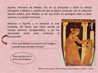 Mataron a Apsirto y lo lanzaron al mar
troceado, de forma que Eetes perdió un
tiempo precioso recogiéndolos, y ya fue
demasiado tarde para continuar la
persecución.
Medea mata a Apsirto, ánfora de figuras rojas, campana. c.330 aC . Louvre.
Apsirto, hermano de Medea, fue en su búsqueda y Jasón le ofreció
entregarle a Medea a cambio de que le dejara continuar con el vellocino.
Apsirto aceptó, pero Medea, al ver que Eetes les perseguía ideó un plan:
asesinar a su propio hermano.
¿Por qué Medea no recurre a la magia y
comete este terrible crimen?
Quizá porque así le
priva de heredero
 