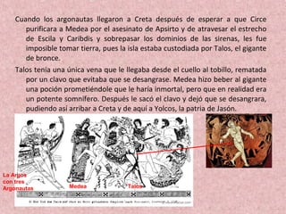 Cuando los argonautas llegaron a Creta después de esperar a que Circe
purificara a Medea por el asesinato de Apsirto y de atravesar el estrecho
de Escila y Caribdis y sobrepasar los dominios de las sirenas, les fue
imposible tomar tierra, pues la isla estaba custodiada por Talos, el gigante
de bronce.
Talos tenía una única vena que le llegaba desde el cuello al tobillo, rematada
por un clavo que evitaba que se desangrase. Medea hizo beber al gigante
una poción prometiéndole que le haría inmortal, pero que en realidad era
un potente somnífero. Después le sacó el clavo y dejó que se desangrara,
pudiendo así arribar a Creta y de aquí a Yolcos, la patria de Jasón.
Medea Talos
La Argos
con tres
Argonautas
 