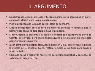 a. ARGUMENTO
• La nodriza de los hijos de Jasón y Medea manifiesta su preocupación por el
estado de Medea y por lo que pueda planear.
• Pide al pedagogo de los niños que los aleje de su madre.
• Medea compadece ante el coro de mujeres corintias y lamenta que el
hombre por el que lo dejó todo la haya traicionado.
• El rey Creonte se presenta a Medea y le ordena que abandone la tierra de
Corinto, desterrada, pero ella le suplica que la deje allí algún día más para
poder preparar su marcha.
• Jasón también va a hablar con Medea, discuten y ella, para vengarse, planea
la muerte de la princesa; luego, matará también a sus hijos para privar a
Jasón de todo.
• Llama de nuevo a Jasón y le hace creer que acepta su destino y que aprueba
su boda con la hija del rey.
 