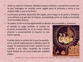 • Jasón se marcha tranquilo. Medea prepara entonces una pócima mortal con
la que impregna un vestido como regalo para la princesa y envía a sus
propios hijos a que se lo lleven.
• La princesa primero desconfía del regalo, pero luego se lo pone y entonces
se le adhiere a la piel por el veneno, quemándole como un ácido y muriendo
entre terribles dolores.
• Su padre, al ver a su hija agonizando la abraza desconsolado y, entonces,
el vestido se pega también al cuerpo de
Creonte provocando en él el mismo efecto
anterior y ocasionándole la muerte en una
fuerte agonía.
Cuando Jasón se entera de lo que ha pasado,
corre a pedir explicaciones a Medea, pero la
mujer, en presencia de Jasón, asesina con un
cuchillo a sus hijos, huyendo de Corinto
hacia Atenas en un carro tirado por caballos
alados.
Medea en su carro, museo de Cleveland Ohio, 400 BC. New York Market . Detalle crátera
 