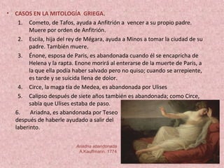 • CASOS EN LA MITOLOGÍA GRIEGA.
1. Cometo, de Tafos, ayuda a Anfitrión a vencer a su propio padre.
Muere por orden de Anfitrión.
2. Escila, hija del rey de Mégara, ayuda a Minos a tomar la ciudad de su
padre. También muere.
3. Énone, esposa de Paris, es abandonada cuando él se encapricha de
Helena y la rapta. Enone morirá al enterarse de la muerte de Paris, a
la que ella podía haber salvado pero no quiso; cuando se arrepiente,
es tarde y se suicida llena de dolor.
4. Circe, la maga tía de Medea, es abandonada por Ulises
5. Calipso después de siete años también es abandonada; como Circe,
sabía que Ulises estaba de paso.
Ariadna abandonada
A.Kauffmann. 1774
6. Ariadna, es abandonada por Teseo
después de haberle ayudado a salir del
laberinto.
 
