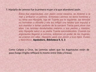 7. Hipsípila de Lemnos fue la primera mujer a la que abandonó Jasón.
Éstos [los argonautas], con Jasón como navarca, se hicieron a la
mar y arribaron a Lemnos. Entonces Lemnos no tenía hombres y
su reina era Hipsípila, hija de Toante por lo siguiente: las lemnias
no honraban a Afrodita y ella les infligió una fetidez que impulsó a
sus maridos a tomar cautivas de la cercana Tracia para yacer con
ellas. Las lemnias desdeñadas mataron a sus padres y maridos;
sólo Hipsípila salvó a su padre Toante escondiéndolo. Cuando los
argonautas llegaron a Lemnos, entonces en poder de las mujeres,
se unieron con ellas. Hipsípila yació con Jasón y tuvo hijos, Euneo
y Nebrófono. Apolodoro, Biblioteca II, 5, 3
Como Calipso y Circe, las Lemnias saben que los Argonautas están de
paso (luego Virgilio reflejará lo mismo entre Dido y Eneas).
 