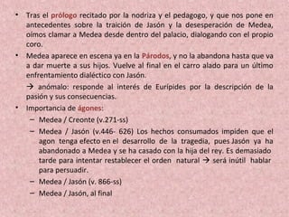 • Tras el prólogo recitado por la nodriza y el pedagogo, y que nos pone en
antecedentes sobre la traición de Jasón y la desesperación de Medea,
oímos clamar a Medea desde dentro del palacio, dialogando con el propio
coro.
• Medea aparece en escena ya en la Párodos, y no la abandona hasta que va
a dar muerte a sus hijos. Vuelve al final en el carro alado para un último
enfrentamiento dialéctico con Jasón.
 anómalo: responde al interés de Eurípides por la descripción de la
pasión y sus consecuencias.
• Importancia de ágones:
– Medea / Creonte (v.271-ss)
– Medea / Jasón (v.446- 626) Los hechos consumados impiden que el
agon tenga efecto en el desarrollo de la tragedia, pues Jasón ya ha
abandonado a Medea y se ha casado con la hija del rey. Es demasiado
tarde para intentar restablecer el orden natural  será inútil hablar
para persuadir.
– Medea / Jasón (v. 866-ss)
– Medea / Jasón, al final
 