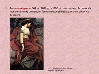 • Tres monólogos (v. 364 ss., 1019 ss. y 1236 ss.) nos resumen la profunda
lucha interior de un corazón femenino que se debate entre el amor y el
despecho.
1871, Medea mit dem dolche,
Anselm Feuerbach
 