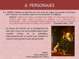 d. PERSONAJES
d.1. MEDEA: Medea es descrita con una serie de rasgos que desde el principio
nos muestran su carácter y que a la vez anuncian la tragedia.
Nodriza: “Odia a sus hijos y no disfruta al verlos. Yo temo que ella vaya a
tramar algo raro, (pues su alma es violenta y no soportará ser
maltratada... ¡Ella es tremenda! Desde luego quien con ella se enemista
no se llevara fácilmente la palma de la victoria...” (Eurípides Med., 115)
La fuerza de carácter de su protagonista ha
sido vista como una personalidad apasionada,
rayando incluso en lo patológico,
especialmente por lo mucho que molesta en
nuestro inconsciente el acto del parricidio.
Medea,
Nancy Klagmann.
Palais de Beaux-Arts, Nancy
 