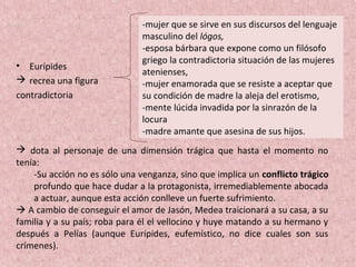 • Eurípides
 recrea una figura
contradictoria
-mujer que se sirve en sus discursos del lenguaje
masculino del lógos,
-esposa bárbara que expone como un filósofo
griego la contradictoria situación de las mujeres
atenienses,
-mujer enamorada que se resiste a aceptar que
su condición de madre la aleja del erotismo,
-mente lúcida invadida por la sinrazón de la
locura
-madre amante que asesina de sus hijos.
 dota al personaje de una dimensión trágica que hasta el momento no
tenía:
-Su acción no es sólo una venganza, sino que implica un conflicto trágico
profundo que hace dudar a la protagonista, irremediablemente abocada
a actuar, aunque esta acción conlleve un fuerte sufrimiento.
 A cambio de conseguir el amor de Jasón, Medea traicionará a su casa, a su
familia y a su país; roba para él el vellocino y huye matando a su hermano y
después a Pelías (aunque Eurípides, eufemístico, no dice cuales son sus
crímenes).
 