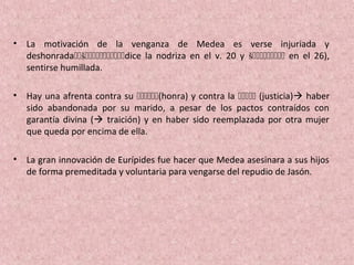 • La motivación de la venganza de Medea es verse injuriada y
deshonradašdice la nodriza en el v. 20 y š en el 26),
sentirse humillada.
• Hay una afrenta contra su (honra) y contra la  (justicia) haber
sido abandonada por su marido, a pesar de los pactos contraídos con
garantía divina ( traición) y en haber sido reemplazada por otra mujer
que queda por encima de ella.
• La gran innovación de Eurípides fue hacer que Medea asesinara a sus hijos
de forma premeditada y voluntaria para vengarse del repudio de Jasón.
 