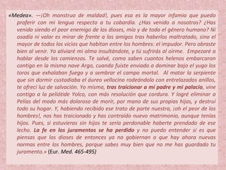«Medea». —¡Oh monstruo de maldad!, pues esa es la mayor infamia que puedo
proferir con mi lengua respecto a tu cobardía. ¿Has venido a nosotros? ¿Has
venido siendo el peor enemigo de los dioses, mío y de todo el género humano? Ni
osadía ni valor es mirar de frente a los amigos tras haberlos maltratado, sino el
mayor de todos los vicios que habitan entre los hombres: el impudor. Pero obraste
bien al venir. Yo aliviaré mi alma insultándote, y tú sufrirás al oírme. Empezaré a
hablar desde los comienzos. Te salvé, como saben cuantos helenos embarcaron
contigo en la misma nave Argo, cuando fuiste enviado a dominar bajo el yugo los
toros que exhalaban fuego y a sembrar el campo mortal. Al matar la serpiente
que sin dormir custodiaba el áureo vellocino rodeándolo con entrelazados anillos,
te ofrecí luz de salvación. Yo misma, tras traicionar a mí padre y mi palacio, vine
contigo a la peliótide Yolco, con más resolución que cordura. Y logré eliminar a
Pelías del modo más doloroso de morir, por mano de sus propias hijas, y destruí
todo su hogar. Y, habiendo recibido ese trato de parte nuestra, ¡oh el peor de los
hombres!, nos has traicionado y has contraído nuevo matrimonio, aunque tenías
hijos. Pues, si estuvieras sin hijos te sería perdonable haberte prendado de ese
lecho. La fe en los juramentos se ha perdido y no puedo entender si es que
piensas que los dioses de entonces ya no gobiernan o que hay ahora nuevas
normas entre los hombres, porque sabes muy bien que no me has guardado tu
juramento.» (Eur. Med. 465-495)
 