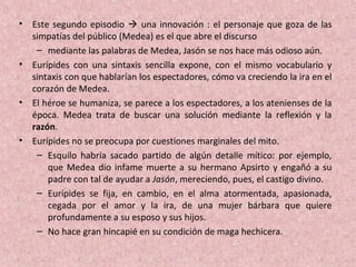 • Este segundo episodio  una innovación : el personaje que goza de las
simpatías del público (Medea) es el que abre el discurso
– mediante las palabras de Medea, Jasón se nos hace más odioso aún.
• Eurípides con una sintaxis sencilla expone, con el mismo vocabulario y
sintaxis con que hablarían los espectadores, cómo va creciendo la ira en el
corazón de Medea.
• El héroe se humaniza, se parece a los espectadores, a los atenienses de la
época. Medea trata de buscar una solución mediante la reflexión y la
razón.
• Eurípides no se preocupa por cuestiones marginales del mito.
– Esquilo habría sacado partido de algún detalle mítico: por ejemplo,
que Medea dio infame muerte a su hermano Apsirto y engañó a su
padre con tal de ayudar a Jasón, mereciendo, pues, el castigo divino.
– Eurípides se fija, en cambio, en el alma atormentada, apasionada,
cegada por el amor y la ira, de una mujer bárbara que quiere
profundamente a su esposo y sus hijos.
– No hace gran hincapié en su condición de maga hechicera.
 
