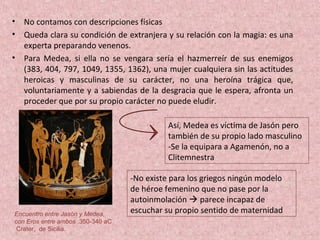 • No contamos con descripciones físicas
• Queda clara su condición de extranjera y su relación con la magia: es una
experta preparando venenos.
• Para Medea, si ella no se vengara sería el hazmerreír de sus enemigos
(383, 404, 797, 1049, 1355, 1362), una mujer cualquiera sin las actitudes
heroicas y masculinas de su carácter, no una heroína trágica que,
voluntariamente y a sabiendas de la desgracia que le espera, afronta un
proceder que por su propio carácter no puede eludir.
Así, Medea es víctima de Jasón pero
también de su propio lado masculino
-Se la equipara a Agamenón, no a
Clitemnestra
-No existe para los griegos ningún modelo
de héroe femenino que no pase por la
autoinmolación  parece incapaz de
escuchar su propio sentido de maternidadEncuentro entre Jasón y Medea,
con Eros entre ambos .350-340 aC
Crater, de Sicilia.
 