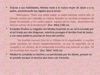 • Gracias a sus habilidades, Medea mata a la nueva mujer de Jasón y a su
padre, envenenando los regalos que le envía:
Mensajero: “Pues una doble plaga se había lanzado contra ella: la
dorada corona que rodeaba su cabeza lanzaba un torrente prodigioso de
fuego devastador, y los sutiles peplos, regalos de tus hijos, devoraban las
blancas carnes de la desdichada” (Eur. Med.1185-ss).
• Eurípides finaliza su tragedia con Medea huyendo en un carro enviado por
el sol tirado por dos dragones, mientras presagia el terrible final de Jasón;
y con estas palabras puestas en boca del corifeo:
“De muchos sucesos Zeus en el Olimpo es el dispensador, y muchas
cosas ejecutan los dioses inesperadamente. Lo que se esperaba no se
cumplió y, en cambio, de lo inesperado encontró una solución un dios. Tal
ha resultado este asunto.” (Eur. Med. 1415-ss).
• Medea ha cumplido su destino y es perdonada por los dioses, porque no
es posible escapar al destino que estos van trazando.
 