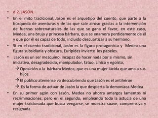 • d.2. JASÓN.
• En el mito tradicional, Jasón es el arquetipo del cuento, que parte a la
búsqueda de aventuras y de las que sale airoso gracias a la intervención
de fuerzas sobrenaturales de las que se gana el favor, en este caso,
Medea, una bruja y princesa bárbara, que se enamora perdidamente de él
y que por él es capaz de todo, incluido descuartizar a su hermano.
• Si en el cuento tradicional, Jasón es la figura protagonista y Medea una
figura subsidiaria y obscura, Eurípides invierte los papeles.
• Jasón es un ser mezquino, incapaz de hacer nada por si mismo, sin
iniciativa, desagradecido, manipulador, fatuo, cínico y egoísta,
Oposición a la bárbara Medea, que es una mujer lúcida que ama a sus
hijos.
El público ateniense va descubriendo que Jasón es el antihéroe
 Es la forma de actuar de Jasón la que despierta la demoníaca Medea
• En su primer agón con Jasón, Medea no ahorra amargos lamentos ni
recriminaciones, pero en el segundo, empleando toda la astucia de una
mujer traicionada que busca vengarse, se muestra suave, comprensiva y
resignada.
 