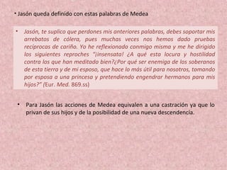 • Jasón, te suplico que perdones mis anteriores palabras, debes soportar mis
arrebatos de cólera, pues muchas veces nos hemos dado pruebas
recíprocas de cariño. Yo he reflexionado conmigo misma y me he dirigido
los siguientes reproches “¡insensata! ¿A qué esta locura y hostilidad
contra los que han meditado bien?¿Por qué ser enemiga de los soberanos
de esta tierra y de mi esposo, que hace lo más útil para nosotros, tomando
por esposa a una princesa y pretendiendo engendrar hermanos para mis
hijos?” (Eur. Med. 869.ss)
• Jasón queda definido con estas palabras de Medea
• Para Jasón las acciones de Medea equivalen a una castración ya que lo
privan de sus hijos y de la posibilidad de una nueva descendencia.
 