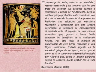 “El personaje de Jasón, visto en la actualidad,
resulta detestable y las razones con las que
trata de justificar sus acciones suenan a
miserables y vacías de fundamento, pero el
público griego probablemente conectaría con
él y no se sentiría incómodo ni le parecerían
hipócritas sus esfuerzos por mostrarse
razonable y conciliador con una Medea
enfurecida, ni tampoco se escandalizaría
demasiado ante el repudio de una esposa
extranjera que, gracias a Jasón, había
conocido los beneficios de la civilización
helena. Por otro lado, la manera de
argumentar de este héroe responde a una
lógica tradicional, todavía vigente en la
sociedad griega de su época, en la que el
amor es visto como una enfermedad enviada
por Afrodita que, como el mismo Eurípides
ilustró en Hipólito, puede acabar con la vida
familiar”.
(Mercedes Madrid, 2009)
Jasón regresa con el vellocino de oro ,
crátera roja de Apulia, c. 340-330 a. C.
Louvre
 