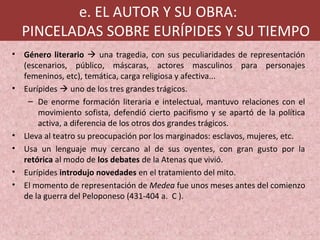 e. EL AUTOR Y SU OBRA:
PINCELADAS SOBRE EURÍPIDES Y SU TIEMPO
• Género literario  una tragedia, con sus peculiaridades de representación
(escenarios, público, máscaras, actores masculinos para personajes
femeninos, etc), temática, carga religiosa y afectiva...
• Eurípides  uno de los tres grandes trágicos.
– De enorme formación literaria e intelectual, mantuvo relaciones con el
movimiento sofista, defendió cierto pacifismo y se apartó de la política
activa, a diferencia de los otros dos grandes trágicos.
• Lleva al teatro su preocupación por los marginados: esclavos, mujeres, etc.
• Usa un lenguaje muy cercano al de sus oyentes, con gran gusto por la
retórica al modo de los debates de la Atenas que vivió.
• Eurípides introdujo novedades en el tratamiento del mito.
• El momento de representación de Medea fue unos meses antes del comienzo
de la guerra del Peloponeso (431-404 a. C ).
 