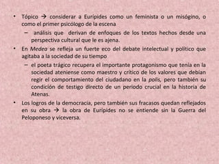 • Tópico  considerar a Eurípides como un feminista o un misógino, o
como el primer psicólogo de la escena
– análisis que derivan de enfoques de los textos hechos desde una
perspectiva cultural que le es ajena.
• En Medea se refleja un fuerte eco del debate intelectual y político que
agitaba a la sociedad de su tiempo
– el poeta trágico recupera el importante protagonismo que tenía en la
sociedad ateniense como maestro y crítico de los valores que debían
regir el comportamiento del ciudadano en la polis, pero también su
condición de testigo directo de un periodo crucial en la historia de
Atenas.
• Los logros de la democracia, pero también sus fracasos quedan reflejados
en su obra  la obra de Eurípides no se entiende sin la Guerra del
Peloponeso y viceversa.
 