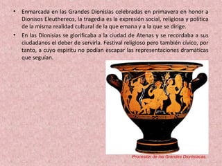 • Enmarcada en las Grandes Dionisias celebradas en primavera en honor a
Dionisos Eleuthereos, la tragedia es la expresión social, religiosa y política
de la misma realidad cultural de la que emana y a la que se dirige.
• En las Dionisias se glorificaba a la ciudad de Atenas y se recordaba a sus
ciudadanos el deber de servirla. Festival religioso pero también cívico, por
tanto, a cuyo espíritu no podían escapar las representaciones dramáticas
que seguían.
Procesión de las Grandes Dionisíacas.
 