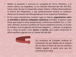 • Medea se presentó a concurso en compañía de Flicris, Filoctetes, y el
drama satírico Los Segadores, en las Grandes Dionisias del año 432-431,
meses antes de que el inesperado ataque tebano a Platea desencadenara
la Guerra del Peloponeso, y que posteriormente tendría su comienzo
oficial con la invasión del Atica guiada por el rey espartano Arquidamo.
• En los meses precedentes, tuvieron lugar en Atenas negociaciones entre
su Asamblea y diversas embajadas espartanas enviadas, al parecer, para
evitar que la guerra entre peloponesios y atenienses estallara (Tuc. 1, 126-
145). Distintas acciones (conflicto de Corcira-Epidamno-Corinto, el asunto
de Potidea, la promulgación del Decreto Megárico …) jalonan un peligroso
tira y afloja de poder entre Atenas y Corinto, que acabó rompiendo el
difícil equilibrio logrado con el Tratado del 446-445.
Un escoliasta de Eurípides atribuye la
innovación de que Medea sea la asesina
de sus hijos al hecho de que los corintios
habían pagado al poeta para que les
eximiera de la culpa.
 