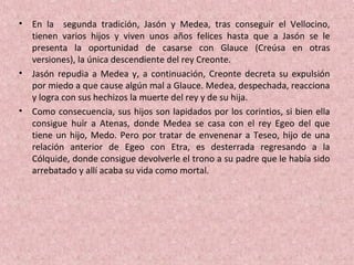 • En la segunda tradición, Jasón y Medea, tras conseguir el Vellocino,
tienen varios hijos y viven unos años felices hasta que a Jasón se le
presenta la oportunidad de casarse con Glauce (Creúsa en otras
versiones), la única descendiente del rey Creonte.
• Jasón repudia a Medea y, a continuación, Creonte decreta su expulsión
por miedo a que cause algún mal a Glauce. Medea, despechada, reacciona
y logra con sus hechizos la muerte del rey y de su hija.
• Como consecuencia, sus hijos son lapidados por los corintios, si bien ella
consigue huir a Atenas, donde Medea se casa con el rey Egeo del que
tiene un hijo, Medo. Pero por tratar de envenenar a Teseo, hijo de una
relación anterior de Egeo con Etra, es desterrada regresando a la
Cólquide, donde consigue devolverle el trono a su padre que le había sido
arrebatado y allí acaba su vida como mortal.
 