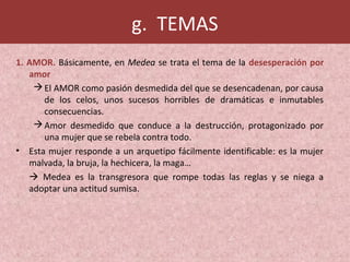 g. TEMAS
1. AMOR. Básicamente, en Medea se trata el tema de la desesperación por
amor
El AMOR como pasión desmedida del que se desencadenan, por causa
de los celos, unos sucesos horribles de dramáticas e inmutables
consecuencias.
Amor desmedido que conduce a la destrucción, protagonizado por
una mujer que se rebela contra todo.
• Esta mujer responde a un arquetipo fácilmente identificable: es la mujer
malvada, la bruja, la hechicera, la maga…
 Medea es la transgresora que rompe todas las reglas y se niega a
adoptar una actitud sumisa.
 