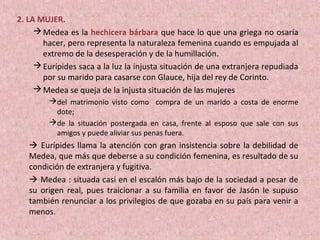 2. LA MUJER.
Medea es la hechicera bárbara que hace lo que una griega no osaría
hacer, pero representa la naturaleza femenina cuando es empujada al
extremo de la desesperación y de la humillación.
Eurípides saca a la luz la injusta situación de una extranjera repudiada
por su marido para casarse con Glauce, hija del rey de Corinto.
Medea se queja de la injusta situación de las mujeres
del matrimonio visto como compra de un marido a costa de enorme
dote;
de la situación postergada en casa, frente al esposo que sale con sus
amigos y puede aliviar sus penas fuera.
 Eurípides llama la atención con gran insistencia sobre la debilidad de
Medea, que más que deberse a su condición femenina, es resultado de su
condición de extranjera y fugitiva.
 Medea : situada casi en el escalón más bajo de la sociedad a pesar de
su origen real, pues traicionar a su familia en favor de Jasón le supuso
también renunciar a los privilegios de que gozaba en su país para venir a
menos.
 