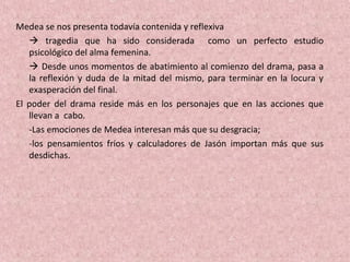 Medea se nos presenta todavía contenida y reflexiva
 tragedia que ha sido considerada como un perfecto estudio
psicológico del alma femenina.
 Desde unos momentos de abatimiento al comienzo del drama, pasa a
la reflexión y duda de la mitad del mismo, para terminar en la locura y
exasperación del final.
El poder del drama reside más en los personajes que en las acciones que
llevan a cabo.
-Las emociones de Medea interesan más que su desgracia;
-los pensamientos fríos y calculadores de Jasón importan más que sus
desdichas.
 