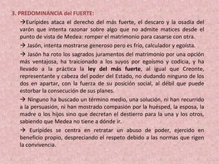 3. PREDOMINANCIA del FUERTE:
Eurípides ataca el derecho del más fuerte, el descaro y la osadía del
varón que intenta razonar sobre algo que no admite matices desde el
punto de vista de Medea: romper el matrimonio para casarse con otra.
 Jasón, intenta mostrarse generoso pero es frío, calculador y egoísta.
 Jasón ha roto los sagrados juramentos del matrimonio por una opción
más ventajosa, ha traicionado a los suyos por egoísmo y codicia, y ha
llevado a la práctica la ley del más fuerte, al igual que Creonte,
representante y cabeza del poder del Estado, no dudando ninguno de los
dos en apartar, con la fuerza de su posición social, al débil que puede
estorbar la consecución de sus planes.
 Ninguno ha buscado un término medio, una solución, ni han recurrido
a la persuasión, ni han mostrado compasión por la huésped, la esposa, la
madre o los hijos sino que decretan el destierro para la una y los otros,
sabiendo que Medea no tiene a dónde ir.
 Eurípides se centra en retratar un abuso de poder, ejercido en
beneficio propio, despreciando el respeto debido a las normas que rigen
la convivencia.
 