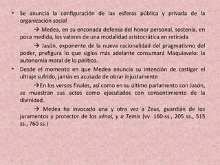 • Se anuncia la configuración de las esferas pública y privada de la
organización social
 Medea, en su enconada defensa del honor personal, sostenía, en
poca medida, los valores de una modalidad aristocrática en retirada
 Jasón, exponente de la nueva racionalidad del pragmatismo del
poder, prefigura lo que siglos más adelante consumará Maquiavelo: la
autonomía moral de lo político.
• Desde el momento en que Medea anuncia su intención de castigar el
ultraje sufrido, jamás es acusada de obrar injustamente
En los versos finales, así como en su último parlamento con Jasón,
se muestran sus actos como ejecutados con consentimiento de la
divinidad.
 Medea ha invocado una y otra vez a Zeus, guardián de los
juramentos y protector de los xénoi, y a Temis (vv. 160-ss., 205 ss., 515
ss., 760 ss.)
 