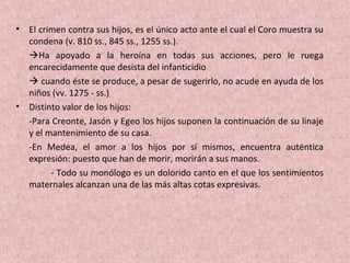 • El crimen contra sus hijos, es el único acto ante el cual el Coro muestra su
condena (v. 810 ss., 845 ss., 1255 ss.).
Ha apoyado a la heroína en todas sus acciones, pero le ruega
encarecidamente que desista del infanticidio
 cuando éste se produce, a pesar de sugerirlo, no acude en ayuda de los
niños (vv. 1275 - ss.)
• Distinto valor de los hijos:
-Para Creonte, Jasón y Egeo los hijos suponen la continuación de su linaje
y el mantenimiento de su casa.
-En Medea, el amor a los hijos por sí mismos, encuentra auténtica
expresión: puesto que han de morir, morirán a sus manos.
- Todo su monólogo es un dolorido canto en el que los sentimientos
maternales alcanzan una de las más altas cotas expresivas.
 