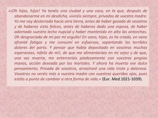 «¡Oh hijos, hijos! Ya tenéis una ciudad y una casa, en la que, después de
abandonarme en mi desdicha, viviréis siempre, privados de vuestra madre.
Yo me voy desterrada hacia otra tierra, antes de haber gozado de vosotros
y de haberos visto felices, antes de haberos dado una esposa, de haber
adornado vuestro lecho nupcial y haber mantenido en alto las antorchas.
Oh desgraciada de mí por mi orgullo! En vano, hijos, os he criado, en vano
afronté fatigas y me consumí en esfuerzos, soportando los terribles
dolores del parto. Y pensar que había depositado en vosotros muchas
esperanzas, infeliz de mi!, de que me alimentaríais en mi vejez y de que,
una vez muerta, me enterraríais piadosamente con vuestras propias
manos, acción deseada por los mortales. Y ahora ha muerto ese dulce
pensamiento. Privada de vosotros, arrastraré una vida triste y dolorosa.
Vosotros no veréis más a vuestra madre con vuestros queridos ojos, pues
estáis a punto de cambiar a otra forma de vida.» (Eur. Med.1021-1039).
 