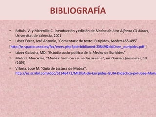 BIBLIOGRAFÍA
• Bañuls, V. y Morenilla,C. Introducción y edición de Medea de Juan Alfonso Gil Albors,
Universitat de València, 2001
• López Férez, José Antonio, “Comentario de texto: Eurípides, Medea 465-495”
[http://e-spacio.uned.es/fez/eserv.php?pid=bibliuned:20849&dsID=en_euripides.pdf ]
• López Galocha, MD, “Estudio socio-político de la Medea de Eurípides”
• Madrid, Mercedes, “Medea: hechicera y madre asesina”, en Dossiers feministes, 13
(2009)
• Villoria, José M. “Guía de Lectura de Medea”.
http://es.scribd.com/doc/52146472/MEDEA-de-Euripides-GUIA-Didactica-por-Jose-Maria
 