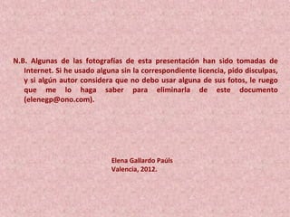 N.B. Algunas de las fotografías de esta presentación han sido tomadas de
Internet. Si he usado alguna sin la correspondiente licencia, pido disculpas,
y si algún autor considera que no debo usar alguna de sus fotos, le ruego
que me lo haga saber para eliminarla de este documento
(elenegp@ono.com).
Elena Gallardo Paúls
Valencia, 2012.
 