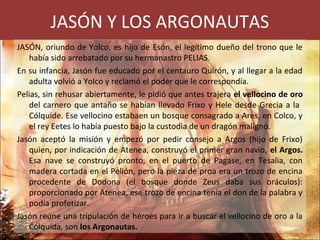 JASÓN Y LOS ARGONAUTAS
JASÓN, oriundo de Yolco, es hijo de Esón, el legítimo dueño del trono que le
había sido arrebatado por su hermanastro PELIAS.
En su infancia, Jasón fue educado por el centauro Quirón, y al llegar a la edad
adulta volvió a Yolco y reclamó el poder que le correspondía.
Pelias, sin rehusar abiertamente, le pidió que antes trajera el vellocino de oro
del carnero que antaño se habían llevado Frixo y Hele desde Grecia a la
Cólquide. Ese vellocino estabaen un bosque consagrado a Ares, en Colco, y
el rey Eetes lo había puesto bajo la custodia de un dragón maligno.
Jasón aceptó la misión y empezó por pedir consejo a Argos (hijo de Frixo)
quien, por indicación de Atenea, construyó el primer gran navío, el Argos.
Esa nave se construyó pronto, en el puerto de Pagase, en Tesalia, con
madera cortada en el Pelión, pero la pieza de proa era un trozo de encina
procedente de Dodona (el bosque donde Zeus daba sus oráculos):
proporcionado por Atenea, ese trozo de encina tenía el don de la palabra y
podía profetizar.
Jasón reúne una tripulación de héroes para ir a buscar el vellocino de oro a la
Cólquida, son los Argonautas.
 