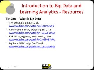 Introduction to Big Data and
Learning Analytics - Resources
Big Data – What is Big Data
• Tim Smith, Big Data, TED Ed,
www.youtube.com/watch?v=j-0cUmUyb-Y
• Christopher Barnat, Explaining Big Data,
www.youtube.com/watch?v=7D1CQ_LOizA
• Kirk Borne, Big Data, Small World, TEDx,
www.youtube.com/watch?v=Zr02fMBfuRA
• Big Data Will Change Our World,
www.youtube.com/watch?v=2D8oji5EKbM
5 September 2013 1
 