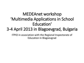 MEDEAnet workshop
‘Multimedia Applications in School
Education'
3-4 April 2013 in Blagoevgrad, Bulgaria
ITPIO in association with the Regional Inspectorate of
Education in Blagoevgrad
 