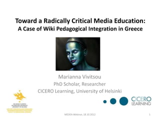 Toward a Radically Critical Media Education:
A Case of Wiki Pedagogical Integration in Greece




                Marianna Vivitsou
             PhD Scholar, Researcher
       CICERO Learning, University of Helsinki



                   MEDEA Webinar, 18.10.2012       1
 