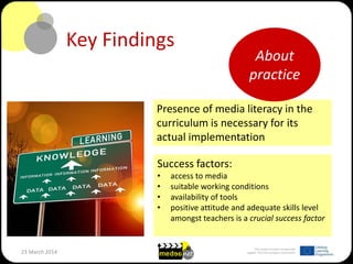 This project has been funded with
support from the European Commission23 March 2014
Key Findings
Presence of media literacy in the
curriculum is necessary for its
actual implementation
Success factors:
• access to media
• suitable working conditions
• availability of tools
• positive attitude and adequate skills level
amongst teachers is a crucial success factor
About
practice
 
