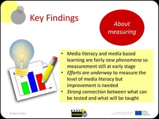 This project has been funded with
support from the European Commission23 March 2014
Key Findings
• Media literacy and media based
learning are fairly new phenomena so
measurement still at early stage
• Efforts are underway to measure the
level of media literacy but
improvement is needed
• Strong connection between what can
be tested and what will be taught
About
measuring
 