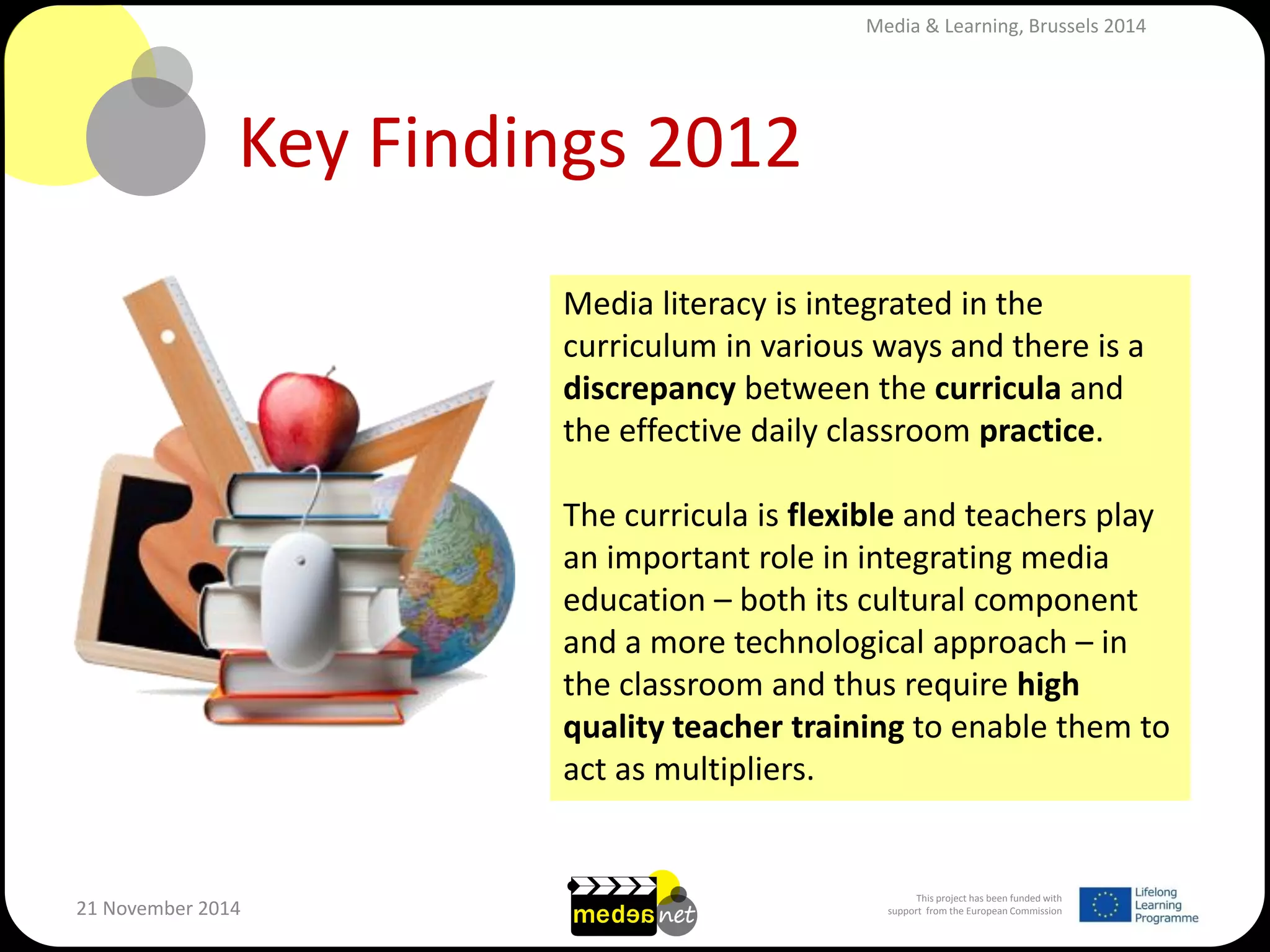 This project has been funded with support from the European Commission 
21 November 2014 
Key Findings 2012 
Media literacy is integrated in the curriculum in various ways and there is a discrepancy between the curricula and the effective daily classroom practice. 
The curricula is flexible and teachers play an important role in integrating media education – both its cultural component and a more technological approach – in the classroom and thus require high quality teacher training to enable them to act as multipliers. 
Media & Learning, Brussels 2014  