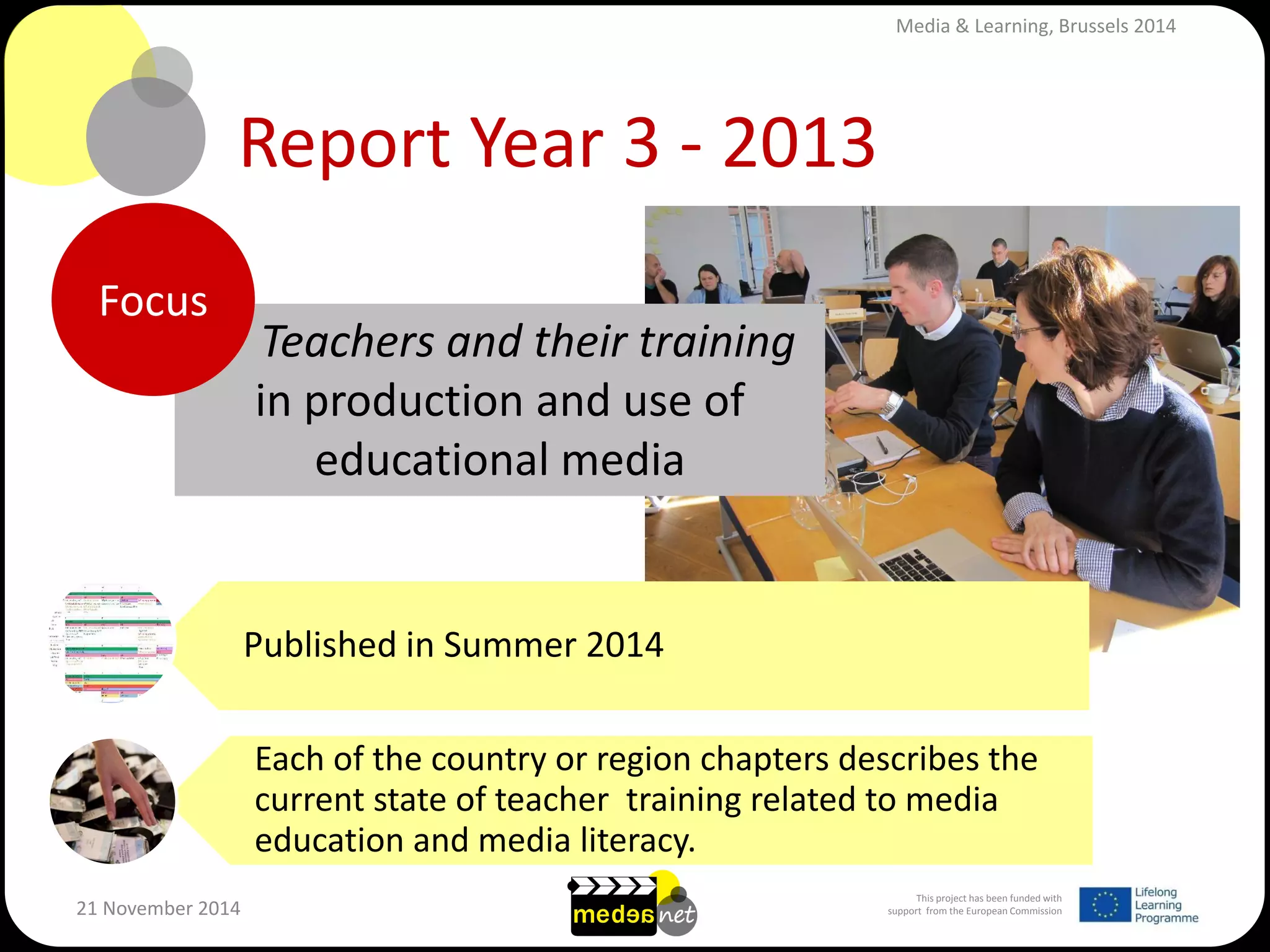This project has been funded with support from the European Commission 
21 November 2014 
Report Year 3 - 2013 
Teachers and their training in production and use of educational media 
Published in Summer 2014 
Each of the country or region chapters describes the current state of teacher training related to media education and media literacy. 
Focus 
Media & Learning, Brussels 2014  