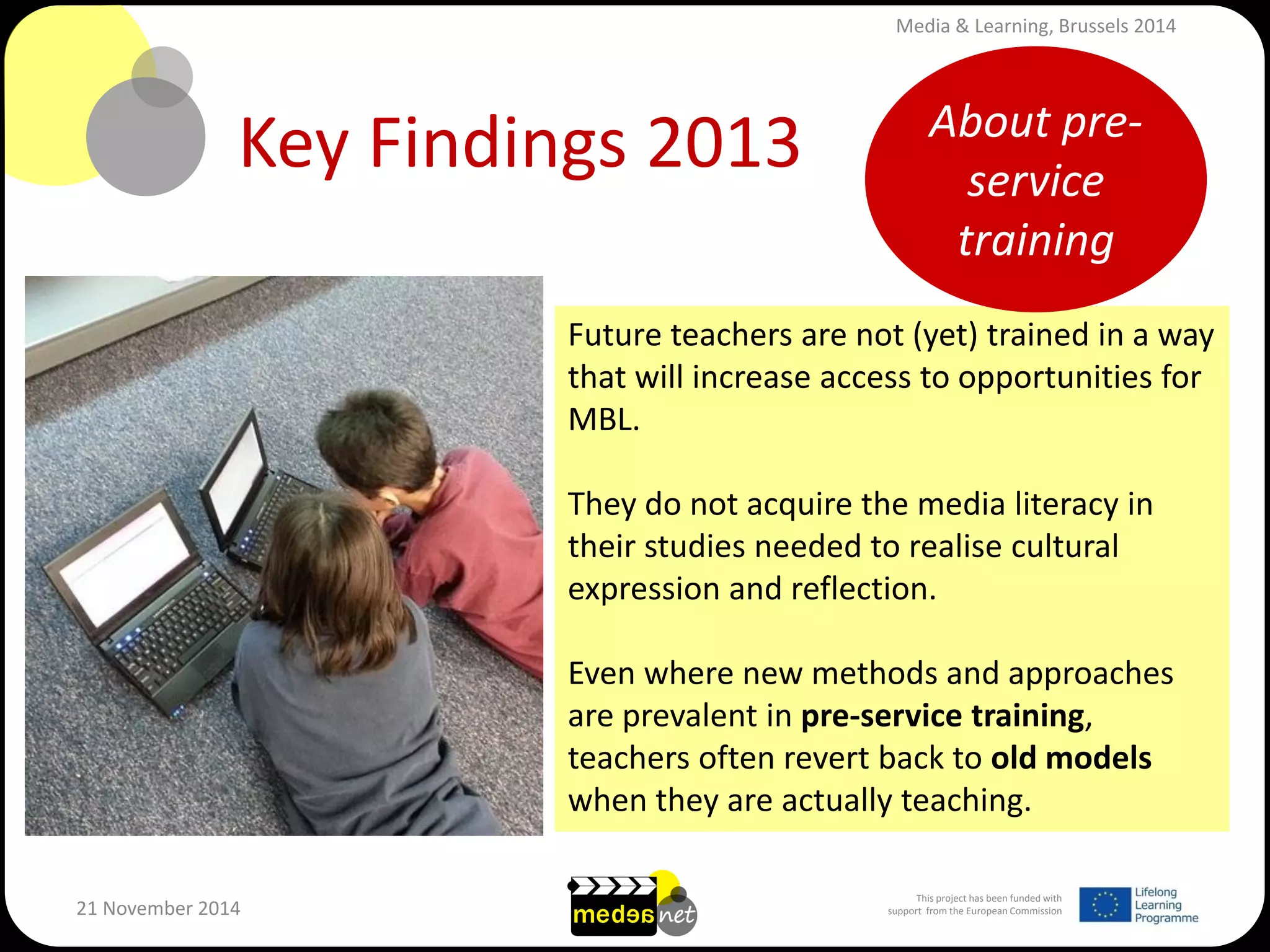This project has been funded with support from the European Commission 
21 November 2014 
Key Findings 2013 
Future teachers are not (yet) trained in a way that will increase access to opportunities for MBL. 
They do not acquire the media literacy in their studies needed to realise cultural expression and reflection. 
Even where new methods and approaches are prevalent in pre-service training, teachers often revert back to old models when they are actually teaching. 
About pre- service training 
Media & Learning, Brussels 2014  